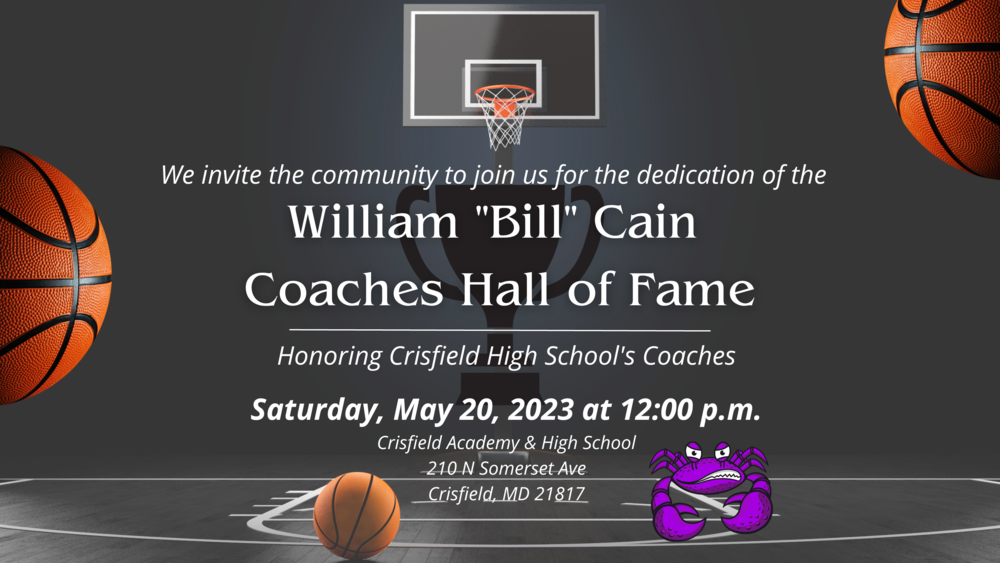 background of a dimly lit basketball court in grey and white, with text that reads: We invite the community to join us for the dedication of the  William "Bill" Cain  Coaches Hall of Fame  Honoring Crisfield High School's Coaches Saturday, May 20, 2023 at 12:00 p.m. Crisfield Academy & High School 210 N Somerset Ave Crisfield, MD 21817