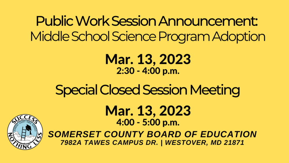 Public worksession announcement:  middle school science program adoption Mar. 13, 2023 2:30 - 4:00 p.m. Special Closed Session Meeting Mar. 13, 2023 4:00 - 5:00 p.m. Somerset County Board of Education 7982a Tawes Campus Dr. Westover MD 21871