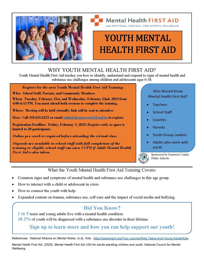 YOUTH MENTAL HEALTH FIRST AID WHY YOUTH MENTAL HEALTH FIRST AID? Youth Mental Health First Aid teaches you how to identify, understand and respond to signs of mental health and substance use challenges among children and adolescents ages 6-18.  Register for the next Youth Mental Health First Aid Training: Who: School Staff, Parents, and Community Members When: Tuesday, February 21st, and Wednesday, February 22nd, 2023 from 4:00-6:15 PM. You must attend both sessions to complete the training. Where: Meeting will be held virtually; link will be sent to attendees How: Call 410.621.6232 or email rabbott@somerset.k12.md.us to register Registration Deadline: Friday, February 3, 2023; Register early as space is limited to 20 participants. Online pre-work is required before attending the virtual class Stipends are available to school staff with full completion of the training or eligible school staff can earn 1 CPD if Adult Mental Health First Aid is also taken.   Who Should Know Mental Health First Aid?  Teachers  School Staff  Coaches  Parents  Youth Group Leaders  Adults who work with youth What the Youth Mental Health First Aid Training Covers:  Common signs and symptoms of mental health and substance use challenges in this age group.  How to interact with a child or adolescent in crisis.  How to connect the youth with help.  Expanded content on trauma, substance use, self-care and the impact of social media and bullying.  Did You Know? 1 in 5 teens and young adults live with a mental health condition 10.2% of youth will be diagnosed with a substance use disorder in their lifetime Sign up to learn more and how you can help support our youth!References: National Alliance on Mental Illness. (n.d). Kids. https://www/nami.org/Your-Journey/Kids-Teens-And-Young-Adults/Kids Mental Health First Aid. (2020). Mental Health First Aid USA for adults assisting children and youth. National Council for Mental Wellbeing.