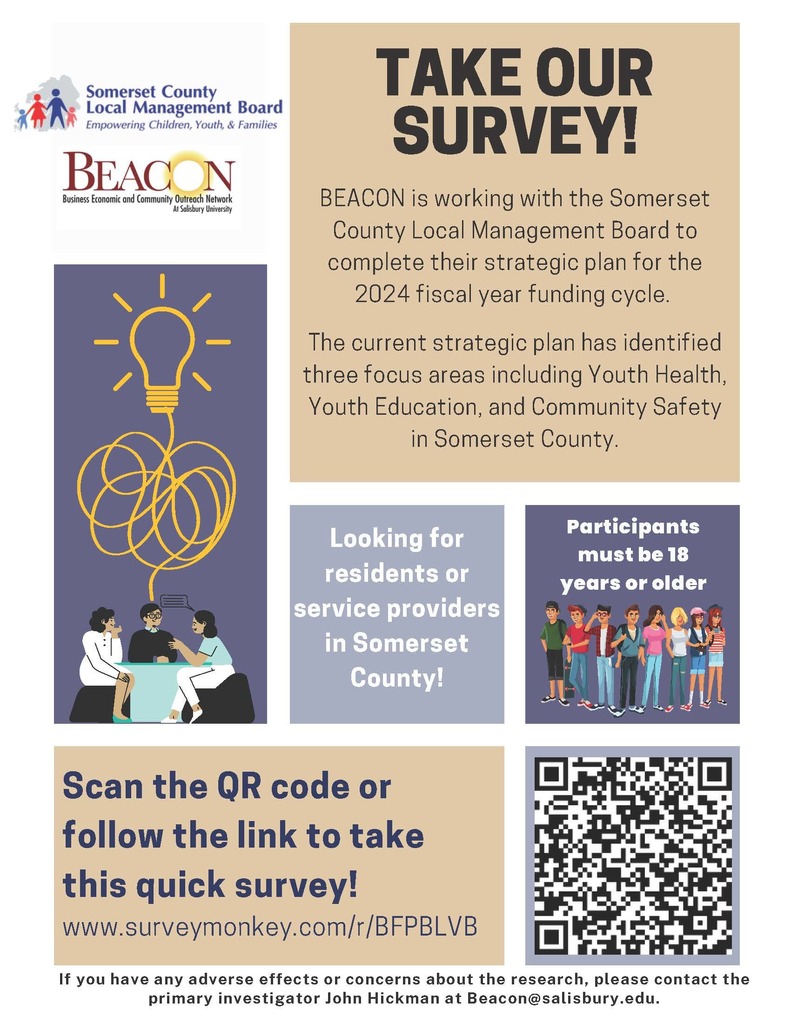 Scan the QR code or follow the link to take this quick survey! Looking for residents or service providers in Somerset County! BEACON is working with the Somerset County Local Management Board to complete their strategic plan for the 2024 fiscal year funding cycle. The current strategic plan has identified three focus areas including Youth Health, Youth Education, and Community Safety in Somerset County. If you have any adverse effects or concerns about the research, please contact the primary investigator John Hickman at Beacon@salisbury.edu. Participants must be 18 years or older www.surveymonkey.com/r/BFPBLVB