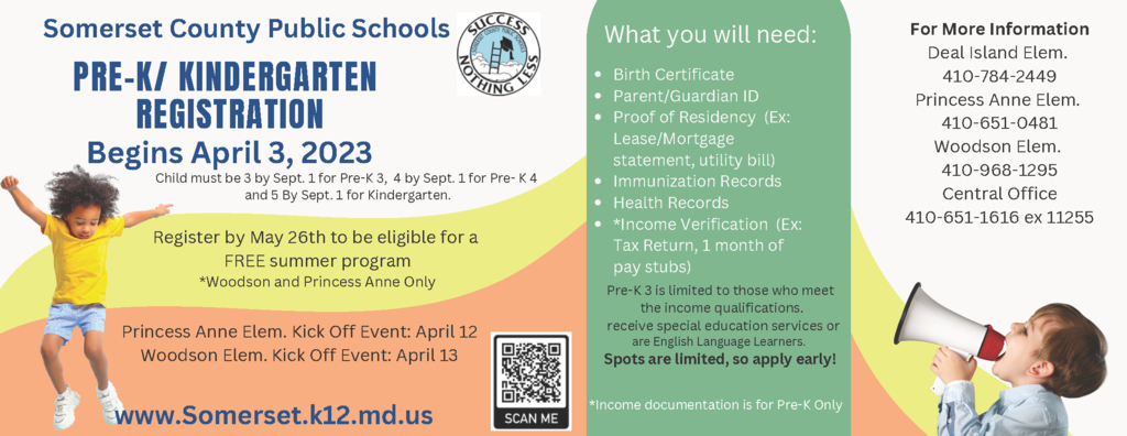 Somerset County Public Schools PRE-K/ KINDERGARTEN REGISTRATION Begins April 3, 2023 Register online today! www.Somerset.k12.md.us What you will need: Birth Certificate Parent/Guardian ID Proof of Residency (Ex: Lease/Mortgage statement, utility bill) Immunization Records Health Records *Income Verification (Ex: Tax Return, 1 month of pay stubs) Pre-K 3 is limited to those who meet the income qualifications. receive special education services or are English Language Learners. Spots are limited, so apply early! For More Information Deal Island Elem. 410-784-2449 Princess Anne Elem. 410-651-0481 Woodson Elem. 410-968-1295 Central Office 410-651-1616 ex 11255 Register by May 26th to be eligible for a FREE summer program *Woodson and Princess Anne Only Princess Anne Elem. Kick Off Event: April 12 Woodson Elem. Kick Off Event: April 13 Child must be 3 by Sept. 1 for Pre-K 3, 4 by Sept. 1 for Pre- K 4 and 5 By Sept. 1 for Kindergarten. *Income documentation is for Pre-K Only