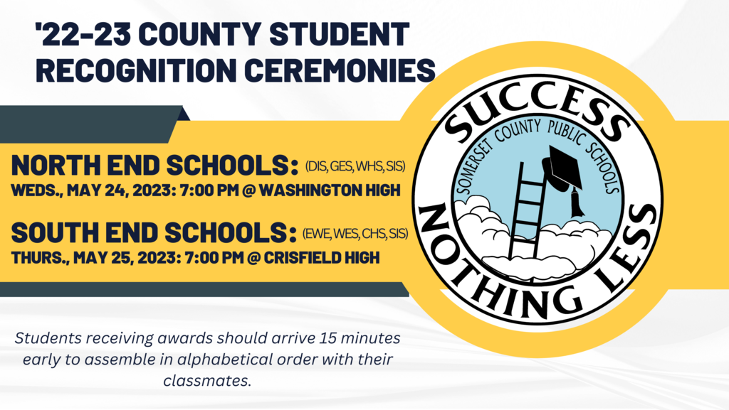 '22-23 County Student Recognition Ceremonies  North End Schools:  Weds., May 24, 2023: 6:00 pm @ Washington High  south End Schools:  thurs., May 25, 2023: 6:00 pm @ crisfield High Students receiving awards should arrive 15 minutes early to assemble in alphabetical order with their classmates.
