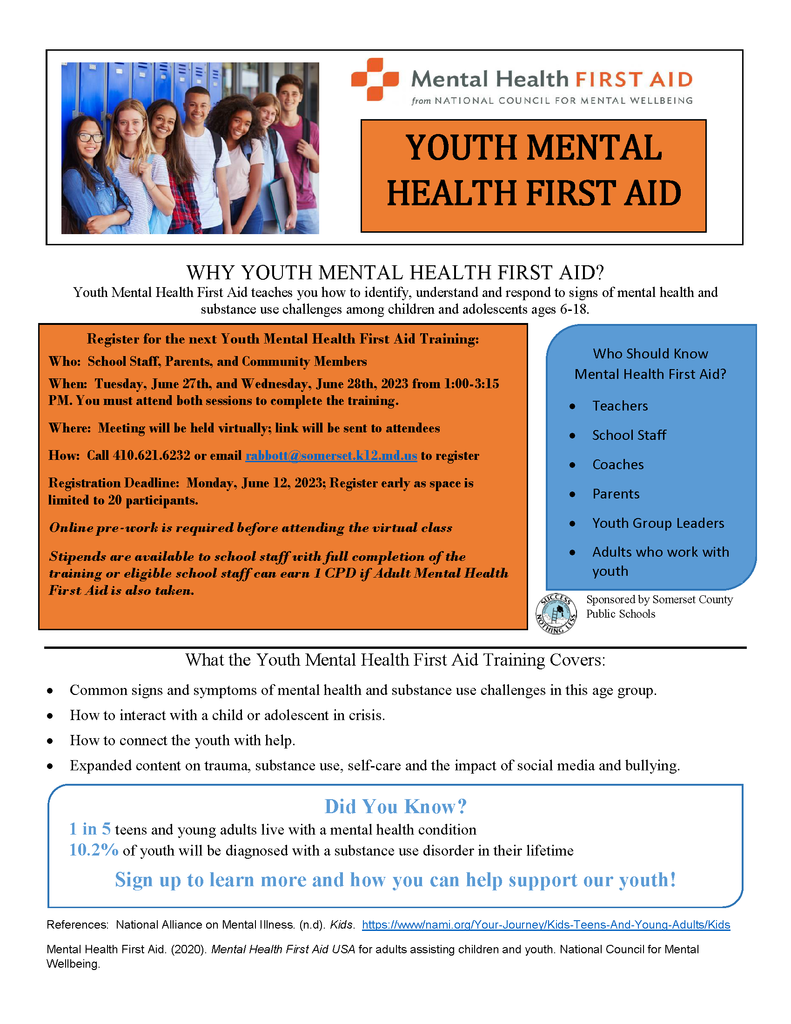WHY YOUTH MENTAL HEALTH FIRST AID? Youth Mental Health First Aid teaches you how to identify, understand and respond to signs of mental health and substance use challenges among children and adolescents ages 6-18.  Register for the next Youth Mental Health First Aid Training: Who: School Staff, Parents, and Community Members When: Tuesday, June 27th, and Wednesday, June 28th, 2023 from 1:00-3:15 PM. You must attend both sessions to complete the training. Where: Meeting will be held virtually; link will be sent to attendees How: Call 410.621.6232 or email rabbott@somerset.k12.md.us to register Registration Deadline: Monday, June 12, 2023; Register early as space is limited to 20 participants. Online pre-work is required before attending the virtual class Stipends are available to school staff with full completion of the training or eligible school staff can earn 1 CPD if Adult Mental Health First Aid is also taken. What the Youth Mental Health First Aid Training Covers: • Common signs and symptoms of mental health and substance use challenges in this age group. • How to interact with a child or adolescent in crisis. • How to connect the youth with help. • Expanded content on trauma, substance use, self-care and the impact of social media and bullying. 